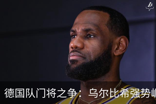 德国队门将之争：乌尔比希强势崛起，特尔施特根面临挑战